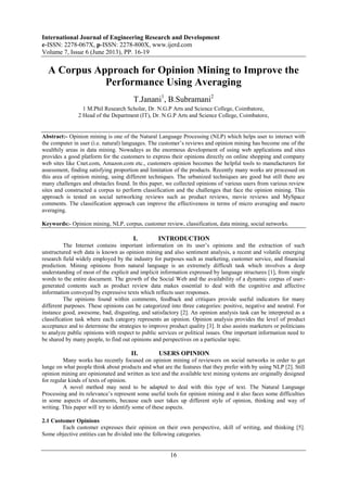 International Journal of Engineering Research and Development
e-ISSN: 2278-067X, p-ISSN: 2278-800X, www.ijerd.com
Volume 7, Issue 6 (June 2013), PP. 16-19
16
A Corpus Approach for Opinion Mining to Improve the
Performance Using Averaging
T.Janani1
, B.Subramani2
1 M.Phil Research Scholar, Dr. N.G.P Arts and Science College, Coimbatore,
2 Head of the Department (IT), Dr. N.G.P Arts and Science College, Coimbatore,
Abstract:- Opinion mining is one of the Natural Language Processing (NLP) which helps user to interact with
the computer in user (i.e. natural) languages. The customer’s reviews and opinion mining has become one of the
wealthily areas in data mining. Nowadays as the enormous development of using web applications and sites
provides a good platform for the customers to express their opinions directly on online shopping and company
web sites like Cnet.com, Amazon.com etc., customers opinion becomes the helpful tools to manufacturers for
assessment, finding satisfying proportion and limitation of the products. Recently many works are processed on
this area of opinion mining, using different techniques. The urbanized techniques are good but still there are
many challenges and obstacles found. In this paper, we collected opinions of various users from various review
sites and constructed a corpus to perform classification and the challenges that face the opinion mining. This
approach is tested on social networking reviews such as product reviews, movie reviews and MySpace
comments. The classification approach can improve the effectiveness in terms of micro averaging and macro
averaging.
Keywords:- Opinion mining, NLP, corpus, customer review, classification, data mining, social networks.
I. INTRODUCTION
The Internet contains important information on its user’s opinions and the extraction of such
unstructured web data is known as opinion mining and also sentiment analysis, a recent and volatile emerging
research field widely employed by the industry for purposes such as marketing, customer service, and financial
prediction. Mining opinions from natural language is an extremely difficult task which involves a deep
understanding of most of the explicit and implicit information expressed by language structures [1], from single
words to the entire document. The growth of the Social Web and the availability of a dynamic corpus of user-
generated contents such as product review data makes essential to deal with the cognitive and affective
information conveyed by expressive texts which reflects user responses.
The opinions found within comments, feedback and critiques provide useful indicators for many
different purposes. These opinions can be categorized into three categories: positive, negative and neutral. For
instance good, awesome, bad, disgusting, and satisfactory [2]. An opinion analysis task can be interpreted as a
classification task where each category represents an opinion. Opinion analysis provides the level of product
acceptance and to determine the strategies to improve product quality [3]. It also assists marketers or politicians
to analyze public opinions with respect to public services or political issues. One important information need to
be shared by many people, to find out opinions and perspectives on a particular topic.
II. USERS OPINION
Many works has recently focused on opinion mining of reviewers on social networks in order to get
lunge on what people think about products and what are the features that they prefer with by using NLP [2]. Still
opinion mining are opinionated and written as text and the available text mining systems are originally designed
for regular kinds of texts of opinion.
A novel method may need to be adapted to deal with this type of text. The Natural Language
Processing and its relevance’s represent some useful tools for opinion mining and it also faces some difficulties
in some aspects of documents, because each user takes up different style of opinion, thinking and way of
writing. This paper will try to identify some of these aspects.
2.1 Customer Opinions
Each customer expresses their opinion on their own perspective, skill of writing, and thinking [5].
Some objective entities can be divided into the following categories.
 