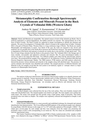 International Journal of Engineering Research and Development
e-ISSN: 2278-067X, p-ISSN: 2278-800X, www.ijerd.com
Volume 7, Issue 7 (June 2013), PP. 14-21
14
Metamorphic Confirmation through Spectroscopic
Analysis of Elements and Minerals Present in the Rock
Crystals of Velimalai Hills (Western Ghats)
Andrew M. Appaji1
, S. Kumararaman2
, P. Kumaradhas3
1
Dept of Physics, Noorul Islam University, Tamil Nadu, India
2
Dept of Physics, Nehru Memorial College, Tamil Nadu,India
3
Dept of Physics, Periyar University, Tamil Nadu, India
Abstract:- Rocks and Minerals are inseparable. The natural sources of most of the minerals are Rocks. Due to
artificial exploration or natural degradations, the hidden minerals are exposed. The exposed Rocks are in the
form of Rock Crystals. The Rock Crystals are subjected to proper investigation to identify the elements and
minerals. The area of investigation is Velimalai Hills, which is located at the southern horn of India. Velimalai
Hills is the part of Western Ghats. Western Ghats is a long continuous range of Rocks. The Rocks are mainly
Metamorphic and Sedimentary in nature. Two thirds of the year, the rocks are exposed to rain. Severe and
moderate rain are possible due to the South-West monsoon and North-East monsoon. The natural disintegration
or degradation of the Rocks and exposure of minerals are mainly due to rain and flow of high speed water. This
flow of water brings minerals from the Rocks to the ground or land. The Velimalai Hills is the Storage spot of
many metallic, non-metallic and radioactive elements and minerals. But, No great mineralogical studies or
surveys are done so far along this Hill range. Two different samples were taken and the spectroscopic analysis
were done. The powdered Rocks samples were subjected to X- ray diffraction, Fourier Transform Infra Red and
Electron Dispersive Spectroscopic Studies. The XRD analysis, FTIR analysis and EDS analysis collectively
showed the presence various elements and minerals in the samples along with adsorbed water. The presence of
various elements and minerals were identified and confined. The unequal presence of different Elements and
Minerals in the two samples reveal that the rock system is not identical, regular or isotropic which is a major
character of a Metamorphic Rock System.
Index Terms:- XRD;FTIR;SEM;EDS
I. INTRODUCTION
The analysis of physical characteristics and chemical characteristics enables us to identify elements and
minerals present in materials. Various spectroscopic methods such as X-Ray Diffraction, X-Ray Fluorescence,
Fourier Transform Infra-Red, Near Infra-Red, Transmission Electron Microscope, Scanning Electron
Microscope, Energy Dispersive Spectroscopy are nowadays used as effective and alternate tools in the
Elemental identification arena.
II. EXPERIMENTAL DETAILS
A. Sample preparation
The Rock Samples were collected from the top of the rock surface. They were brushed, cleaned with
water and with distilled water. The cleaned samples were dried in sun light. The rock samples were crushed into
small stones. The stones were ground into fine powder using a hand mortar, made of porcelain. Thus finely
powdered rocks were taken as samples. The samples were separately collected and designated as Sample A and
Sample B.
B. Elemental Identification
X-Ray Powder Diffractometry is a most powerful and established technique for elemental and mineral
identification and characterization. The X-ray diffraction(XRD) patterns of the powdered sample were obtained
by using Bruker AXS D8 Advance in the range of 3o
to 135o
with CuKα radiation of Wavelength 1.5406A°. The
output gave several peaks for each sample and they were analyzed. From the output very promising and
prominent values of d(Ao
) with corresponding 2ө are noted out. The I/Io values are calculated and compared
with the experimental values.
The Fourier Transform Infrared Spectroscopy(FTIR) of finely crushed powder of the samples in KBr
matrix were obtained in the range of 4000cm-1
to 400cm-1
with the FTIR Spectrometer Thermo Nicolet, Avatar
370.
 