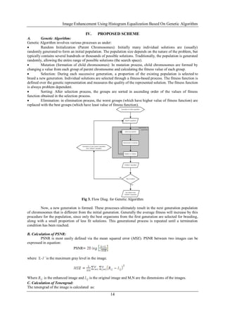 Image Enhancement Using Histogram Equalization Based On Genetic Algorithm
14
IV. PROPOSED SCHEME
A. Genetic Algorithm:
Genetic Algorithm involves various processes as under:
 Random Initialization (Parent Chromosomes): Initially many individual solutions are (usually)
randomly generated to form an initial population. The population size depends on the nature of the problem, but
typically contains several hundreds or thousands of possible solutions. Traditionally, the population is generated
randomly, allowing the entire range of possible solutions (the search space).
 Mutation (formation of child chromosomes): In mutation process, child chromosomes are formed by
changing a value from each group of parent chromosome and calculating the fitness value of each group.
 Selection: During each successive generation, a proportion of the existing population is selected to
breed a new generation. Individual solutions are selected through a fitness-based process. The fitness function is
defined over the genetic representation and measures the quality of the represented solution. The fitness function
is always problem dependent.
 Sorting: After selection process, the groups are sorted in ascending order of the values of fitness
function obtained in the selection process.
 Elimination: in elimination process, the worst groups (which have higher value of fitness function) are
replaced with the best groups (which have least value of fitness function).
Fig 3. Flow Diag. for Genetic Algorithm
Now, a new generation is formed. These processes ultimately result in the next generation population
of chromosomes that is different from the initial generation. Generally the average fitness will increase by this
procedure for the population, since only the best organisms from the first generation are selected for breeding,
along with a small proportion of less fit solutions. This generational process is repeated until a termination
condition has been reached.
B. Calculation of PSNR:
PSNR is most easily defined via the mean squared error (MSE). PSNR between two images can be
expressed in equation:
PSNR
where ‘L-1’ is the maximum gray level in the image.
Where is the enhanced image and is the original image and M,N are the dimensions of the images.
C. Calculation of Tenengrad:
The tenengrad of the image is calculated as:
 