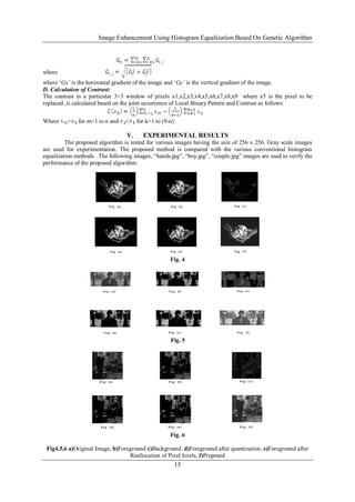 Image Enhancement Using Histogram Equalization Based On Genetic Algorithm
15
where
where „Gx’ is the horizontal gradient of the image and „Gy’ is the vertical gradient of the image.
D. Calculation of Contrast:
The contrast in a particular 3×3 window of pixels x1,x2,x3,x4,x5,x6,x7,x8,x9 where x5 is the pixel to be
replaced ,is calculated based on the joint occurrence of Local Binary Pattern and Contrast as follows:
Where > for m=1 to n and < for k=1 to (9-n)
V. EXPERIMENTAL RESULTS
The proposed algorithm is tested for various images having the size of 256 x 256. Gray scale images
are used for experimentation. The proposed method is compared with the various conventional histogram
equalization methods . The following images, “hands.jpg”, “boy.jpg”, “couple.jpg” images are used to verify the
performance of the proposed algorithm.
Fig. 4
Fig. 5
Fig. 6
Fig4,5,6 a)Original Image, b)Foreground c)Background, d)Foreground after quantization, e)Foreground after
Reallocation of Pixel levels, f)Proposed
 