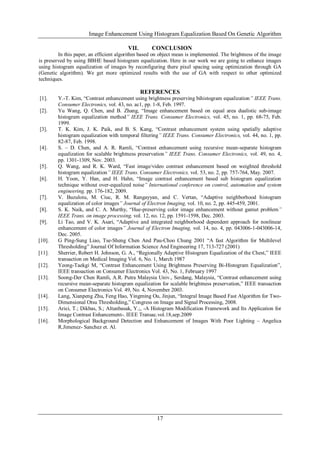 Image Enhancement Using Histogram Equalization Based On Genetic Algorithm
17
VII. CONCLUSION
In this paper, an efficient algorithm based on object mean is implemented. The brightness of the image
is preserved by using BBHE based histogram equalization. Here in our work we are going to enhance images
using histogram equalization of images by reconfiguring there pixel spacing using optimization through GA
(Genetic algorithm). We get more optimized results with the use of GA with respect to other optimized
techniques.
REFERENCES
[1]. Y.-T. Kim, “Contrast enhancement using brightness preserving bihistogram equalization” IEEE Trans.
Consumer Electronics, vol. 43, no. ac1, pp. 1-8, Feb. 1997.
[2]. Yu Wang, Q. Chen, and B. Zhang, “Image enhancement based on equal area dualistic sub-image
histogram equalization method” IEEE Trans. Consumer Electronics, vol. 45, no. 1, pp. 68-75, Feb.
1999.
[3]. T. K. Kim, J. K. Paik, and B. S. Kang, “Contrast enhancement system using spatially adaptive
histogram equalization with temporal filtering” IEEE Trans. Consumer Electronics, vol. 44, no. 1, pp.
82-87, Feb. 1998.
[4]. S. – D. Chen, and A. R. Ramli, “Contrast enhancement using recursive mean-separate histogram
equalization for scalable brightness preservation” IEEE Trans. Consumer Electronics, vol. 49, no. 4,
pp. 1301-1309, Nov. 2003.
[5]. Q. Wang, and R. K. Ward, “Fast image/video contrast enhancement based on weighted threshold
histogram equalization” IEEE Trans. Consumer Electronics, vol. 53, no. 2, pp. 757-764, May. 2007.
[6]. H. Yoon, Y. Han, and H. Hahn, “Image contrast enhancement based sub histogram equalization
technique without over-equalized noise” International conference on control, automation and system
engineering, pp. 176-182, 2009.
[7]. V. Buzuloiu, M. Ciuc, R. M. Rangayyan, and C. Vertan, “Adaptive neighborhood histogram
equalization of color images” Journal of Electron Imaging, vol. 10, no. 2, pp. 445-459, 2001.
[8]. S. K. Naik, and C. A. Murthy, “Hue-preserving color image enhancement without gamut problem”
IEEE Trans. on image processing, vol. 12, no. 12, pp. 1591-1598, Dec. 2003.
[9]. Li Tao, and V. K. Asari, “Adaptive and integrated neighborhood dependent approach for nonlinear
enhancement of color images” Journal of Electron Imaging, vol. 14, no. 4, pp. 043006-1-043006-14,
Dec. 2005.
[10]. G Ping-Sung Liao, Tse-Sheng Chen And Pau-Choo Chung 2001 “A fast Algorithm for Multilevel
Thresholding” Journal Of Information Science And Engineering 17, 713-727 (2001)
[11]. Sherrier, Robert H. Johnson, G. A., “Regionally Adaptive Histogram Equalization of the Chest,” IEEE
transaction on Medical Imaging Vol. 6, No. 1, March 1987
[12]. Yeong-Taekgi M, “Contrast Enhancement Using Brightness Preserving Bi-Histogram Equalization”,
IEEE transaction on Consumer Electronics Vol. 43, No. 1, February 1997
[13]. Soong-Der Chen Ramli, A.R. Putra Malaysia Univ., Serdang, Malaysia, “Contrast enhancement using
recursive mean-separate histogram equalization for scalable brightness preservation,” IEEE transaction
on Consumer Electronics Vol. 49, No. 4, November 2003.
[14]. Lang, Xianpeng Zhu, Feng Hao, Yingming Ou, Jinjun, “Integral Image Based Fast Algorithm for Two-
Dimensional Otsu Thresholding,” Congress on Image and Signal Processing, 2008.
[15]. Arici, T.; Dikbas, S.; Altunbasak, Y.;, -A Histogram Modification Framework and Its Application for
Image Contrast Enhancement-. IEEE Transac.vol.18,sep.2009
[16]. Morphological Background Detection and Enhancement of Images With Poor Lighting – Angelica
R.Jimenez- Sanchez et. Al.
 