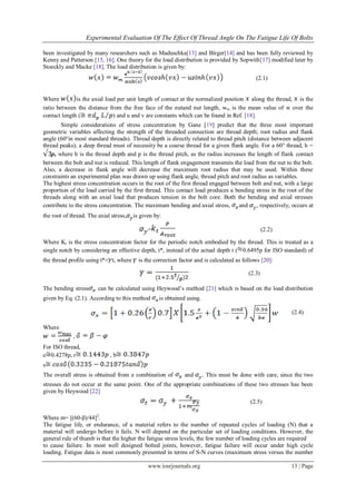 Experimental Evaluation Of The Effect Of Thread Angle On The Fatigue Life Of Bolts
www.iosrjournals.org 13 | Page
been investigated by many researchers such as Maduschka[13] and Birger[14] and has been fully reviewed by
Kenny and Patterson [15, 16]. One theory for the load distribution is provided by Sopwith[17] modified later by
Stoeckly and Macke [18]. The load distribution is given by:
(2.1)
Where is the axial load per unit length of contact at the normalized position along the thread, is the
ratio between the distance from the free face of the nutand nut length, wm is the mean value of w over the
contact length ( ) and u and v are constants which can be found in Ref. [18].
Simple considerations of stress concentration by Gane [19] predict that the three most important
geometric variables affecting the strength of the threaded connection are thread depth; root radius and flank
angle (60°in most standard threads). Thread depth is directly related to thread pitch (distance between adjacent
thread peaks); a deep thread must of necessity be a coarse thread for a given flank angle. For a 60° thread, h =
p, where h is the thread depth and p is the thread pitch, as the radius increases the length of flank contact
between the bolt and nut is reduced. This length of flank engagement transmits the load from the nut to the bolt.
Also, a decrease in flank angle will decrease the maximum root radius that may be used. Within these
constraints an experimental plan was drawn up using flank angle, thread pitch and root radius as variables.
The highest stress concentration occurs in the root of the first thread engaged between bolt and nut, with a large
proportion of the load carried by the first thread. This contact load produces a bending stress in the root of the
threads along with an axial load that produces tension in the bolt core. Both the bending and axial stresses
contribute to the stress concentration. The maximum bending and axial stress, and , respectively, occurs at
the root of thread. The axial stress, is given by:
= (2.2)
Where Kt is the stress concentration factor for the periodic notch embodied by the thread. This is treated as a
single notch by considering an effective depth, t*, instead of the actual depth t ( 0.6495p for ISO standard) of
the thread profile using t*= t, where is the correction factor and is calculated as follows [20]:
(2.3)
The bending stress can be calculated using Heywood‘s method [21] which is based on the load distribution
given by Eq. (2.1). According to this method is obtained using.
(2.4)
Where
,
For ISO thread,
e 0.4278p, r , b
s
The overall stress is obtained from a combination of and . This must be done with care, since the two
stresses do not occur at the same point. One of the appropriate combinations of these two stresses has been
given by Heywood [22]
(2.5)
Where m= [(60-β)/44]2
.
The fatigue life, or endurance, of a material refers to the number of repeated cycles of loading (N) that a
material will undergo before it fails. N will depend on the particular set of loading conditions. However, the
general rule of thumb is that the higher the fatigue stress levels, the few number of loading cycles are required
to cause failure. In most well designed bolted joints, however, fatigue failure will occur under high cycle
loading. Fatigue data is most commonly presented in terms of S-N curves (maximum stress versus the number
 