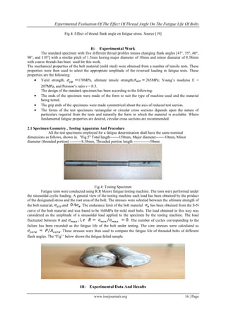 Experimental Evaluation Of The Effect Of Thread Angle On The Fatigue Life Of Bolts
www.iosrjournals.org 16 | Page
Fig.4: Effect of thread flank angle on fatigue stress. Source [19]
II: Experimental Work
The standard specimen with five different thread profiles means changing flank angles [47°, 55°, 60°,
90°, and 110°] with a similar pitch of 1.5mm having major diameter of 10mm and minor diameter of 8.38mm
with coarse threads has been used for this work.
The mechanical properties of the bolt material (mild steel) were obtained from a number of tensile tests. These
properties were then used to select the appropriate amplitude of the reversed loading in fatigue tests. These
properties are the following:
 Yield strength, 170MPa, ultimate tensile strength, 265MPa; Young‘s modulus E =
207MPa, and Poisson‘s ratio ν = 0.3.
The design of the standard specimen has been according to the following:
 The ends of the specimen were made of the form to suit the type of machine used and the material
being tested.
 The grip ends of the specimens were made symmetrical about the axis of reduced test section.
 The forms of the test specimens rectangular or circular cross sections depends upon the nature of
particulars required from the tests and naturally the form in which the material is available. Where
fundamental fatigue properties are desired, circular cross sections are recommended.
2.1 Specimen Geometry , Testing Apparatus And Procedure
All the test specimens employed for a fatigue determination shall have the same nominal
dimensions as follows, shown in. "Fig.5" Total length-------150mm, Major diameter-------10mm, Minor
diameter (threaded portion) ---------8.38mm, Threaded portion length -------------50mm
Fig.4: Testing Specimen
Fatigue tests were conducted using R.R Moore fatigue testing machine. The tests were performed under
the sinusoidal cyclic loading. A general view of the testing machine each load has been obtained by the product
of the designated stress and the root area of the bolt. The stresses were selected between the ultimate strength of
the bolt material, and . The endurance limit of the bolt material has been obtained from the S-N
curve of the bolt material and was found to be 160MPa for mild steel bolts. The load obtained in this way was
considered as the amplitude of a sinusoidal load applied to the specimen by the testing machine. The load
fluctuated between 0 and . The number of cycles corresponding to the
failure has been recorded as the fatigue life of the bolt under testing. The core stresses were calculated as
These stresses were then used to compare the fatigue life of threaded bolts of different
flank angles. The ―Fig‘‘ below shows the fatigue failed sample
III: Experimental Data And Results
 