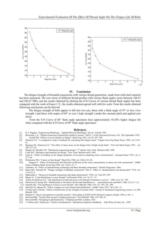 Experimental Evaluation Of The Effect Of Thread Angle On The Fatigue Life Of Bolts
www.iosrjournals.org 18 | Page
IV. Conclusion
The fatigue strength of threaded connections with various thread geometries, made from mild steel material
has been measured. The core stress of different thread profiles with various flank angles varies between 106.67
and 284.47 MPa, and the results obtained by plotting the S-N Curves of various thread flank angles has been
compared with the work of Gane [19] , the results obtained agreed well with his work. From the results obtained
following conclusions can be derived:
The fatigue strength of bolts appear to fall into two sets, those with a flank angle of 55° or less ( low
strength ) and those with angles of 60° or over ( high strength ) under the constant pitch and applied core
stress.
From the S-N Curve of 60° flank angle specimens have approximately 10-20% higher fatigue life
when compared with the S-N Curve of 90° flank angle specimens.
Refrences
[1] R.A. Higgins, ―Engineering Metallurgy—Applied Physical Metallurgy‖ 6th ed., Arnold, 1993
[2] Bouwman, L.P., ―Bolted connections dynamically loaded in tension‖ ASCE, J. of the Structural Division, Vol. 108, September 1982.
[3] Arnold SM. ―Effects of screw threads on fatigue‖. Mech Eng 1943; vol. 65: 497–505.
[4] Patterson EA. ―A comparative study of methods for estimating bolt fatigue limits‖. Fatigue Fract Eng Mater Struct 1990; vol.13:59–
81.
[5] Burguete RL, Patterson EA. ―The effect of mean stress on the fatigue limit of high tensile bolts‖. Proc Inst Mech Engrs 1995; vol.
209: 257–62.
[6] Shigley JE, Mischke CR. ―Mechanical engineering design‖. 5th
edition. New York: McGraw-Hill, 1989.
[7] Cook NH.‖ Mechanics and materials for design‖. New York: McGraw-Hill, 1985.
[8] Gunn K. ―Effect of yielding on the fatigue properties of test pieces containing stress concentrations‖. Aeronaut Quart 1955; vol. 6:
277–94.
[9] Waltermire WG. ―Coarse or fine threads‖ Mach Des 1960; vol. 32(6):134–40.
[10] Dragoni E. ―Effect of thread pitch and frictional coefficient on the stress concentration in metric nut–bolt connections‖. ASME
Trans J Offshore Mech Arctic Eng 1994; vol. 116(1): 21–7.
[11] Yokushev AI. ―Effect of manufacturing technology and basic threaded connections.‖ Oxford: Pergamon; 1964.
[12] Kloos KH, Thomala W. ―Fatigue strength of threaded connections‖ Part 4: ―effect of decaburization and thread pitch‖ 1974; vol.
11(5):22–9.
[13] Maduschka L. ―Stresses in threaded connections and shape optimization‖ 1936; vol. 7(6):229–305.
[14] Birger IA. ―Load distribution in screw threads‖ (in Russian).1944; vol. 11(1):7–12.
[15] Kenny B, Patterson EA. ―The distribution of load and stress in the threads of fasteners a review‖. 1989; vol.2 :87–105.
[16] Patterson EA, Kenny BA. ―Modification to the theory for the load distribution in conventional nuts and bolts‖.1986; 21(1):17–23.
[17] Sopwith DG. ―The distribution of load in screw threads‖. Proc IMechE 1984; 159: 337, 383, 391, 398.
[18] Stoeckly EE, Macke HJ. ―Effect of tapper on screw thread load distribution‖. ASME Trans 1952; 74(1):103–12.
[19] N Gane and F Polivka, ―Effect of thread form on the strength of ceramic bolts‖. Journal of mechanical engineering science, vol 209,
IMechE 1995.
[20] Dragoni E.‖ Stress concentration in periodic notches‖. Proceeding of XXIII AIAS National Congress, Rende, 1994. p. 441–7.
[21] Heywood RB. ―Tensile fillet stresses in loaded projections‖. Proc IMechE 1984; 159: 384–91.
[22] Heywood RB. ―Designing by photoelasticity‖. Chapman and Hall: London; 1952.
[23] J. Collins and S. Daniewicz, ―Failure Considerations‖, Mechanical Engineers Handbook, John Wiley & Sons, Inc., 1998
 