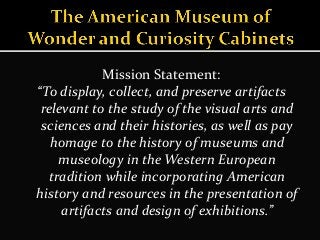 Mission Statement:
“To display, collect, and preserve artifacts
relevant to the study of the visual arts and
sciences and their histories, as well as pay
homage to the history of museums and
museology in the Western European
tradition while incorporating American
history and resources in the presentation of
artifacts and design of exhibitions.”
 