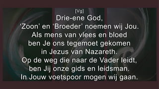 [Vg]
Drie-ene God,
‘Zoon’ en ‘Broeder’ noemen wij Jou.
Als mens van vlees en bloed
ben Je ons tegemoet gekomen
in Jezus van Nazareth.
Op de weg die naar de Vader leidt,
ben Jij onze gids en leidsman.
In Jouw voetspoor mogen wij gaan.
 