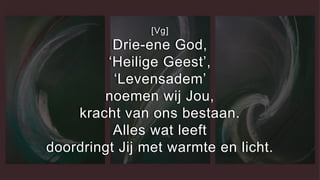 [Vg]
Drie-ene God,
‘Heilige Geest’,
‘Levensadem’
noemen wij Jou,
kracht van ons bestaan.
Alles wat leeft
doordringt Jij met warmte en licht.
 