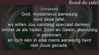 [Voorganger]
God, mysterievol aanwezig
rond deze tafel,
wij willen Jou vandaag speciaal danken.
omdat Je als Vader, Zoon en Geest, drievuldig
in personen,
en toch één in elke mens aanwezig bent
met Jouw genade.
Rond de tafel
 