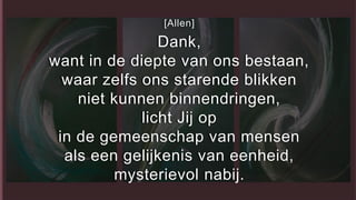 [Allen]
Dank,
want in de diepte van ons bestaan,
waar zelfs ons starende blikken
niet kunnen binnendringen,
licht Jij op
in de gemeenschap van mensen
als een gelijkenis van eenheid,
mysterievol nabij.
 