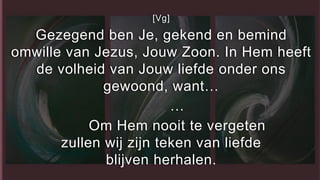 [Vg]
Gezegend ben Je, gekend en bemind
omwille van Jezus, Jouw Zoon. In Hem heeft
de volheid van Jouw liefde onder ons
gewoond, want…
…
Om Hem nooit te vergeten
zullen wij zijn teken van liefde
blijven herhalen.
 