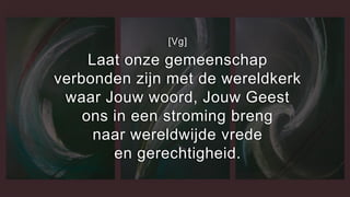 [Vg]
Laat onze gemeenschap
verbonden zijn met de wereldkerk
waar Jouw woord, Jouw Geest
ons in een stroming breng
naar wereldwijde vrede
en gerechtigheid.
 