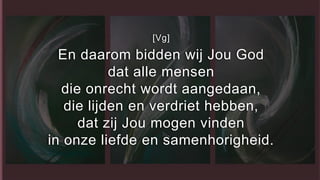 [Vg]
En daarom bidden wij Jou God
dat alle mensen
die onrecht wordt aangedaan,
die lijden en verdriet hebben,
dat zij Jou mogen vinden
in onze liefde en samenhorigheid.
 