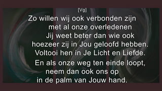 [Vg]
Zo willen wij ook verbonden zijn
met al onze overledenen
Jij weet beter dan wie ook
hoezeer zij in Jou geloofd hebben.
Voltooi hen in Je Licht en Liefde.
En als onze weg ten einde loopt,
neem dan ook ons op
in de palm van Jouw hand.
 