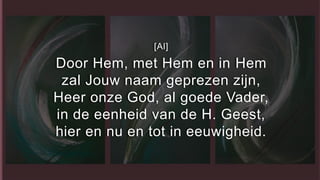 [Al]
Door Hem, met Hem en in Hem
zal Jouw naam geprezen zijn,
Heer onze God, al goede Vader,
in de eenheid van de H. Geest,
hier en nu en tot in eeuwigheid.
 