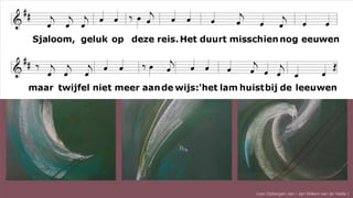 Sjaloom, geluk op deze reis.
Het duurt misschien nog eeuwen
maar twijfel niet meer aan de wijs:
'het lam huist bij de leeuwen !'
(van Opbergen Jan / Jan Willem van de Velde )
 