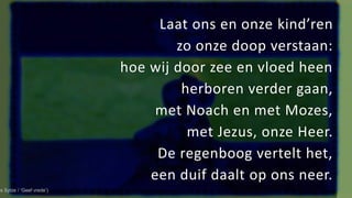 Laat ons en onze kind’ren
zo onze doop verstaan:
hoe wij door zee en vloed heen
herboren verder gaan,
met Noach en met Mozes,
met Jezus, onze Heer.
De regenboog vertelt het,
een duif daalt op ons neer.
es Sytze / ‘Geef vrede’)
 