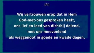 [Al]
Wij vertrouwen erop dat in Hem
God-met-ons gesproken heeft,
ons lief en leed van dichtbij delend,
met ons meevoelend
als weggenoot in goede en kwade dagen.
 