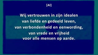 [Al]
Wij vertrouwen in zijn idealen
van liefde en gedeeld leven,
van verbondenheid en eenwording,
van vrede en vrijheid
voor alle mensen op aarde.
 
