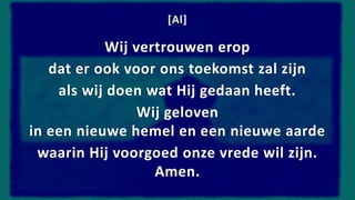 [Al]
Wij vertrouwen erop
dat er ook voor ons toekomst zal zijn
als wij doen wat Hij gedaan heeft.
Wij geloven
in een nieuwe hemel en een nieuwe aarde
waarin Hij voorgoed onze vrede wil zijn.
Amen.
 