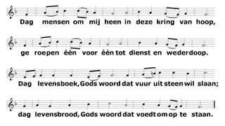 Dag mensen om mij heen
in deze kring van hoop,
geroepen één voor één
tot dienst en wederdoop.
Dag levensboek, Gods woord
dat vuur uit steen wil slaan;
dag levensbrood, Gods woord
dat voedt om op te staan.
2.
 