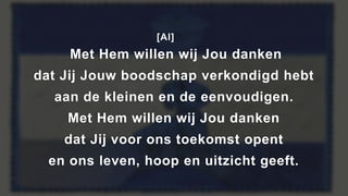 [Al]
Met Hem willen wij Jou danken
dat Jij Jouw boodschap verkondigd hebt
aan de kleinen en de eenvoudigen.
Met Hem willen wij Jou danken
dat Jij voor ons toekomst opent
en ons leven, hoop en uitzicht geeft.
 