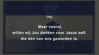 [Vg]
Maar vooral,
willen wij Jou danken voor Jezus zelf,
die één van ons geworden is.
 