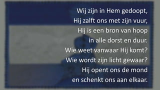 Wij zijn in Hem gedoopt,
Hij zalft ons met zijn vuur,
Hij is een bron van hoop
in alle dorst en duur.
Wie weet vanwaar Hij komt?
Wie wordt zijn licht gewaar?
Hij opent ons de mond
en schenkt ons aan elkaar.
 