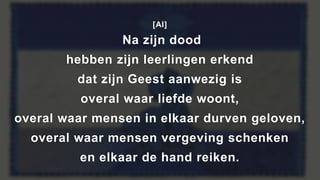 [Al]
Na zijn dood
hebben zijn leerlingen erkend
dat zijn Geest aanwezig is
overal waar liefde woont,
overal waar mensen in elkaar durven geloven,
overal waar mensen vergeving schenken
en elkaar de hand reiken.
 