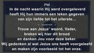 [Vg]
In de nacht waarin Hij werd overgeleverd
heeft Hij hun immers een teken gegeven
van zijn liefde tot het uiterste…
-|- consecratie -|-
Trouw aan Jezus' woord, Vader,
breken wij hier dit brood
en danken Jou voor deze beker.
Wij gedenken al wat Jezus ons heeft voorgeleefd
en maken zijn voorbeeld tot het onze.
 