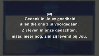 [Al]
Gedenk in Jouw goedheid
allen die ons zijn voorgegaan.
Zij leven in onze gedachten,
maar, meer nog, zijn zij levend bij Jou.
 