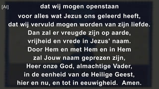 [Al] dat wij mogen openstaan
voor alles wat Jezus ons geleerd heeft,
dat wij vervuld mogen worden van zijn liefde.
Dan zal er vreugde zijn op aarde,
vrijheid en vrede in Jezus' naam.
Door Hem en met Hem en in Hem
zal Jouw naam geprezen zijn,
Heer onze God, almachtige Vader,
in de eenheid van de Heilige Geest,
hier en nu, en tot in eeuwigheid. Amen.
 