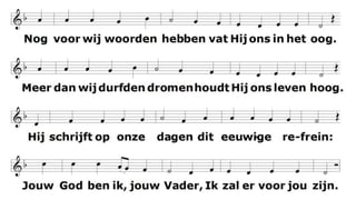 Nog voor wij woorden hebben
vat Hij ons in het oog.
Meer dan wij durfden dromen
houdt Hij ons leven hoog.
Hij schrijft op onze dagen
dit eeuwige refrein:
Jouw God ben ik, jouw Vader,
Ik zal er voor jou zijn.
 