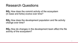 Research Questions
RQ1 How does the commit activity of the ecosystem
(in base and forks) evolve over time?
RQ2 How does the development population and file activity
change over time?
RQ3 How do changes in the development team affect the file
activity of the ecosystem?
9
 