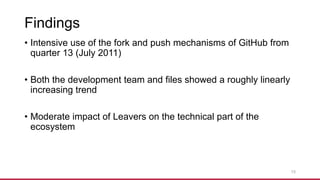 Findings
• Intensive use of the fork and push mechanisms of GitHub from
quarter 13 (July 2011)
• Both the development team and files showed a roughly linearly
increasing trend
• Moderate impact of Leavers on the technical part of the
ecosystem
15
 