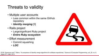 Threats to validity
• Multiple user accounts
• Less common within the same GitHub
repository
• Identity merging [3]
• Rails project
• Large/significant Ruby project
• Entire Ruby ecosystem
• Effort measurement
• Commit squashing
• LOC
17
[3] M. Goeminne and T. Mens, “A comparison of identity merge algorithms for software repositories,” Science of Computer Programming, vol. 78, no. 8,
pages 971–986, 2013
 