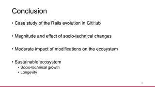 Conclusion
• Case study of the Rails evolution in GitHub
• Magnitude and effect of socio-technical changes
• Moderate impact of modifications on the ecosystem
• Sustainable ecosystem
• Socio-technical growth
• Longevity
18
 