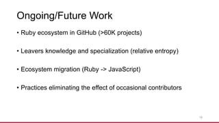 Ongoing/Future Work
• Ruby ecosystem in GitHub (>60K projects)
• Leavers knowledge and specialization (relative entropy)
• Ecosystem migration (Ruby -> JavaScript)
• Practices eliminating the effect of occasional contributors
19
 