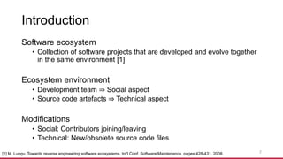 Introduction
Software ecosystem
• Collection of software projects that are developed and evolve together
in the same environment [1]
Ecosystem environment
• Development team ⇒ Social aspect
• Source code artefacts ⇒ Technical aspect
Modifications
• Social: Contributors joining/leaving
• Technical: New/obsolete source code files
[1] M. Lungu. Towards reverse engineering software ecosystems. Int'l Conf. Software Maintenance, pages 428-431, 2008. 2
 