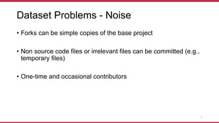 Dataset Problems - Noise
• Forks can be simple copies of the base project
• Non source code files or irrelevant files can be committed (e.g.,
temporary files)
• One-time and occasional contributors
7
 