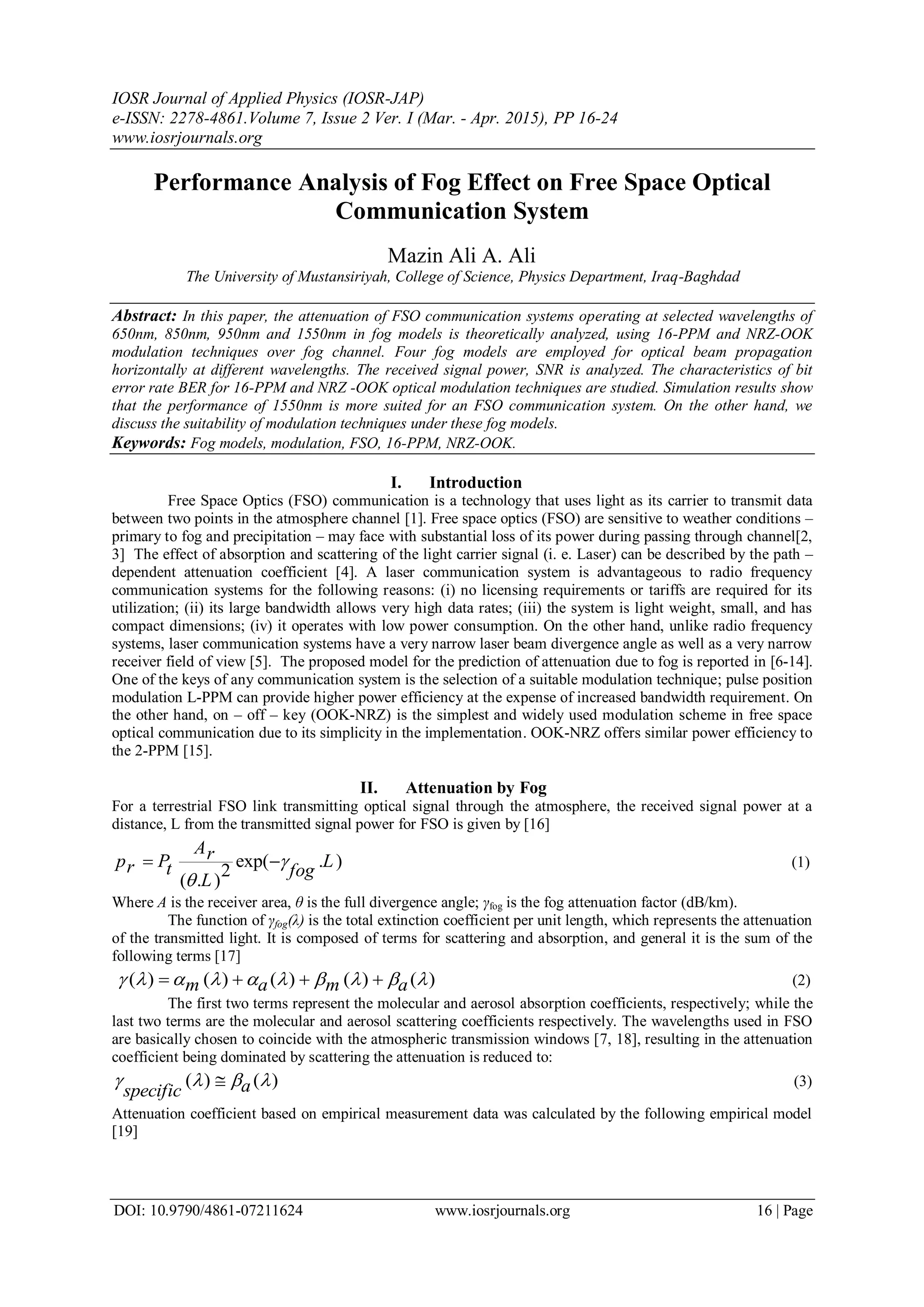IOSR Journal of Applied Physics (IOSR-JAP)
e-ISSN: 2278-4861.Volume 7, Issue 2 Ver. I (Mar. - Apr. 2015), PP 16-24
www.iosrjournals.org
DOI: 10.9790/4861-07211624 www.iosrjournals.org 16 | Page
Performance Analysis of Fog Effect on Free Space Optical
Communication System
Mazin Ali A. Ali
The University of Mustansiriyah, College of Science, Physics Department, Iraq-Baghdad
Abstract: In this paper, the attenuation of FSO communication systems operating at selected wavelengths of
650nm, 850nm, 950nm and 1550nm in fog models is theoretically analyzed, using 16-PPM and NRZ-OOK
modulation techniques over fog channel. Four fog models are employed for optical beam propagation
horizontally at different wavelengths. The received signal power, SNR is analyzed. The characteristics of bit
error rate BER for 16-PPM and NRZ -OOK optical modulation techniques are studied. Simulation results show
that the performance of 1550nm is more suited for an FSO communication system. On the other hand, we
discuss the suitability of modulation techniques under these fog models.
Keywords: Fog models, modulation, FSO, 16-PPM, NRZ-OOK.
I. Introduction
Free Space Optics (FSO) communication is a technology that uses light as its carrier to transmit data
between two points in the atmosphere channel [1]. Free space optics (FSO) are sensitive to weather conditions –
primary to fog and precipitation – may face with substantial loss of its power during passing through channel[2,
3] The effect of absorption and scattering of the light carrier signal (i. e. Laser) can be described by the path –
dependent attenuation coefficient [4]. A laser communication system is advantageous to radio frequency
communication systems for the following reasons: (i) no licensing requirements or tariffs are required for its
utilization; (ii) its large bandwidth allows very high data rates; (iii) the system is light weight, small, and has
compact dimensions; (iv) it operates with low power consumption. On the other hand, unlike radio frequency
systems, laser communication systems have a very narrow laser beam divergence angle as well as a very narrow
receiver field of view [5]. The proposed model for the prediction of attenuation due to fog is reported in [6-14].
One of the keys of any communication system is the selection of a suitable modulation technique; pulse position
modulation L-PPM can provide higher power efficiency at the expense of increased bandwidth requirement. On
the other hand, on – off – key (OOK-NRZ) is the simplest and widely used modulation scheme in free space
optical communication due to its simplicity in the implementation. OOK-NRZ offers similar power efficiency to
the 2-PPM [15].
II. Attenuation by Fog
For a terrestrial FSO link transmitting optical signal through the atmosphere, the received signal power at a
distance, L from the transmitted signal power for FSO is given by [16]
exp( . )
2
( . )
Arp P Lr t fog
L


  (1)
Where A is the receiver area, θ is the full divergence angle; γfog is the fog attenuation factor (dB/km).
The function of γfog(λ) is the total extinction coefficient per unit length, which represents the attenuation
of the transmitted light. It is composed of terms for scattering and absorption, and general it is the sum of the
following terms [17]
( ) ( ) ( ) ( ) ( )m a m a             (2)
The first two terms represent the molecular and aerosol absorption coefficients, respectively; while the
last two terms are the molecular and aerosol scattering coefficients respectively. The wavelengths used in FSO
are basically chosen to coincide with the atmospheric transmission windows [7, 18], resulting in the attenuation
coefficient being dominated by scattering the attenuation is reduced to:
( ) ( )aspecific
    (3)
Attenuation coefficient based on empirical measurement data was calculated by the following empirical model
[19]
 