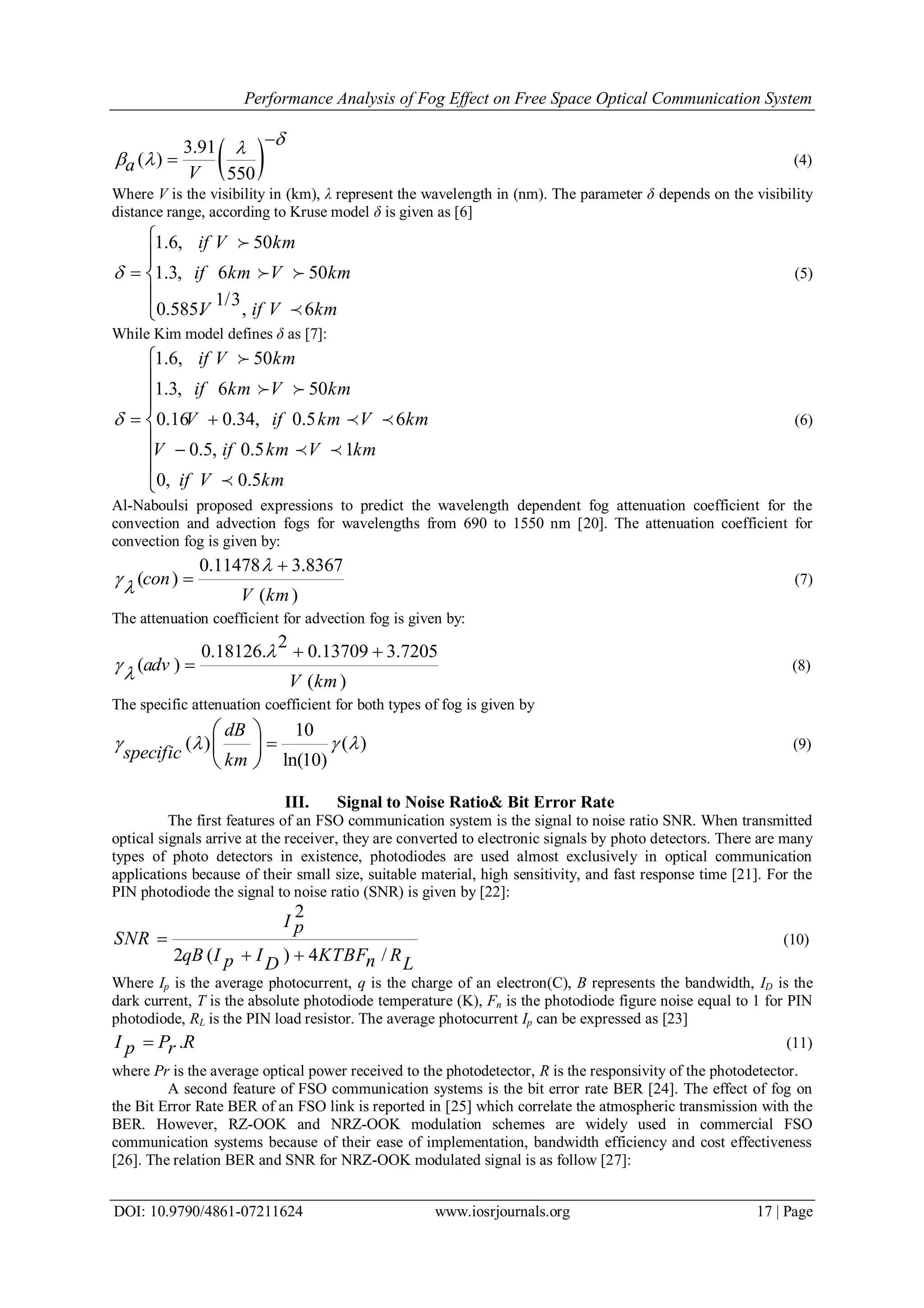 Performance Analysis of Fog Effect on Free Space Optical Communication System
DOI: 10.9790/4861-07211624 www.iosrjournals.org 17 | Page
 3.91
( )
550a V

 

 (4)
Where V is the visibility in (km), λ represent the wavelength in (nm). The parameter δ depends on the visibility
distance range, according to Kruse model δ is given as [6]
1.6, 50
1.3, 6 50
1/3
0.585. , 6
if V km
if km V km
V if V km
 






 

(5)
While Kim model defines δ as [7]:
1.6, 50
1.3, 6 50
0.16 0.34, 0.5 6
0.5, 0.5 1
0, 0.5
if V km
if km V km
V if km V km
V if km V km
if V km
  









 
 
 

(6)
Al-Naboulsi proposed expressions to predict the wavelength dependent fog attenuation coefficient for the
convection and advection fogs for wavelengths from 690 to 1550 nm [20]. The attenuation coefficient for
convection fog is given by:
0.11478 3.8367
( )
( )
con
V km



 (7)
The attenuation coefficient for advection fog is given by:
2
0.18126. 0.13709 3.7205
( )
( )
adv
V km


 
 (8)
The specific attenuation coefficient for both types of fog is given by
10
( ) ( )
ln(10)
dB
specific km
   
 
 
 
(9)
III. Signal to Noise Ratio& Bit Error Rate
The first features of an FSO communication system is the signal to noise ratio SNR. When transmitted
optical signals arrive at the receiver, they are converted to electronic signals by photo detectors. There are many
types of photo detectors in existence, photodiodes are used almost exclusively in optical communication
applications because of their small size, suitable material, high sensitivity, and fast response time [21]. For the
PIN photodiode the signal to noise ratio (SNR) is given by [22]:
2
2 ( ) 4 /
I p
SNR
qB I I KTBF Rp nD L

 
(10)
Where Ip is the average photocurrent, q is the charge of an electron(C), B represents the bandwidth, ID is the
dark current, T is the absolute photodiode temperature (K), Fn is the photodiode figure noise equal to 1 for PIN
photodiode, RL is the PIN load resistor. The average photocurrent Ip can be expressed as [23]
.I P Rp r (11)
where Pr is the average optical power received to the photodetector, R is the responsivity of the photodetector.
A second feature of FSO communication systems is the bit error rate BER [24]. The effect of fog on
the Bit Error Rate BER of an FSO link is reported in [25] which correlate the atmospheric transmission with the
BER. However, RZ-OOK and NRZ-OOK modulation schemes are widely used in commercial FSO
communication systems because of their ease of implementation, bandwidth efficiency and cost effectiveness
[26]. The relation BER and SNR for NRZ-OOK modulated signal is as follow [27]:
 