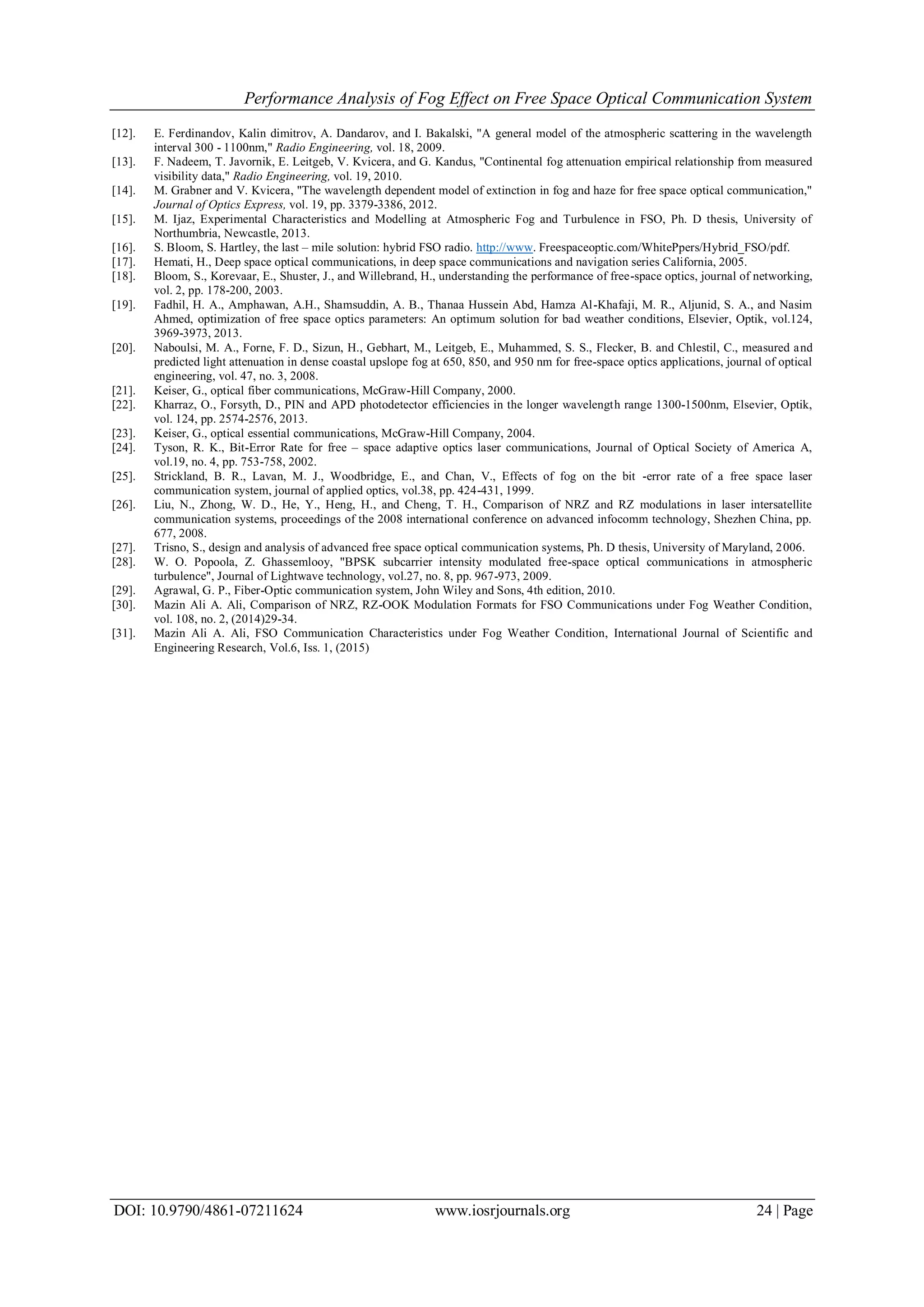 Performance Analysis of Fog Effect on Free Space Optical Communication System
DOI: 10.9790/4861-07211624 www.iosrjournals.org 24 | Page
[12]. E. Ferdinandov, Kalin dimitrov, A. Dandarov, and I. Bakalski, "A general model of the atmospheric scattering in the wavelength
interval 300 - 1100nm," Radio Engineering, vol. 18, 2009.
[13]. F. Nadeem, T. Javornik, E. Leitgeb, V. Kvicera, and G. Kandus, "Continental fog attenuation empirical relationship from measured
visibility data," Radio Engineering, vol. 19, 2010.
[14]. M. Grabner and V. Kvicera, "The wavelength dependent model of extinction in fog and haze for free space optical communication,"
Journal of Optics Express, vol. 19, pp. 3379-3386, 2012.
[15]. M. Ijaz, Experimental Characteristics and Modelling at Atmospheric Fog and Turbulence in FSO, Ph. D thesis, University of
Northumbria, Newcastle, 2013.
[16]. S. Bloom, S. Hartley, the last – mile solution: hybrid FSO radio. http://www. Freespaceoptic.com/WhitePpers/Hybrid_FSO/pdf.
[17]. Hemati, H., Deep space optical communications, in deep space communications and navigation series California, 2005.
[18]. Bloom, S., Korevaar, E., Shuster, J., and Willebrand, H., understanding the performance of free-space optics, journal of networking,
vol. 2, pp. 178-200, 2003.
[19]. Fadhil, H. A., Amphawan, A.H., Shamsuddin, A. B., Thanaa Hussein Abd, Hamza Al-Khafaji, M. R., Aljunid, S. A., and Nasim
Ahmed, optimization of free space optics parameters: An optimum solution for bad weather conditions, Elsevier, Optik, vol.124,
3969-3973, 2013.
[20]. Naboulsi, M. A., Forne, F. D., Sizun, H., Gebhart, M., Leitgeb, E., Muhammed, S. S., Flecker, B. and Chlestil, C., measured and
predicted light attenuation in dense coastal upslope fog at 650, 850, and 950 nm for free-space optics applications, journal of optical
engineering, vol. 47, no. 3, 2008.
[21]. Keiser, G., optical fiber communications, McGraw-Hill Company, 2000.
[22]. Kharraz, O., Forsyth, D., PIN and APD photodetector efficiencies in the longer wavelength range 1300-1500nm, Elsevier, Optik,
vol. 124, pp. 2574-2576, 2013.
[23]. Keiser, G., optical essential communications, McGraw-Hill Company, 2004.
[24]. Tyson, R. K., Bit-Error Rate for free – space adaptive optics laser communications, Journal of Optical Society of America A,
vol.19, no. 4, pp. 753-758, 2002.
[25]. Strickland, B. R., Lavan, M. J., Woodbridge, E., and Chan, V., Effects of fog on the bit -error rate of a free space laser
communication system, journal of applied optics, vol.38, pp. 424-431, 1999.
[26]. Liu, N., Zhong, W. D., He, Y., Heng, H., and Cheng, T. H., Comparison of NRZ and RZ modulations in laser intersatellite
communication systems, proceedings of the 2008 international conference on advanced infocomm technology, Shezhen China, pp.
677, 2008.
[27]. Trisno, S., design and analysis of advanced free space optical communication systems, Ph. D thesis, University of Maryland, 2006.
[28]. W. O. Popoola, Z. Ghassemlooy, "BPSK subcarrier intensity modulated free-space optical communications in atmospheric
turbulence", Journal of Lightwave technology, vol.27, no. 8, pp. 967-973, 2009.
[29]. Agrawal, G. P., Fiber-Optic communication system, John Wiley and Sons, 4th edition, 2010.
[30]. Mazin Ali A. Ali, Comparison of NRZ, RZ-OOK Modulation Formats for FSO Communications under Fog Weather Condition,
vol. 108, no. 2, (2014)29-34.
[31]. Mazin Ali A. Ali, FSO Communication Characteristics under Fog Weather Condition, International Journal of Scientific and
Engineering Research, Vol.6, Iss. 1, (2015)
 