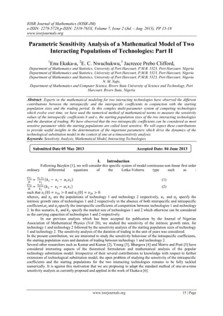 IOSR Journal of Mathematics (IOSR-JM)
e-ISSN: 2278-5728,p-ISSN: 2319-765X, Volume 7, Issue 2 (Jul. - Aug. 2013), PP 15-18
www.iosrjournals.org
www.iosrjournals.org 15 | Page
Parametric Sensitivity Analysis of a Mathematical Model of Two
Interacting Populations of Technologies: Part II
1
Enu Ekaka-a, 2
E. C. Nwachukwu,3
Jacreece Prebo Clifford,
Department of Mathematics and Statistics, University of Port Harcourt, P.M.B. 5323, Port Harcourt, Nigeria
Department of Mathematics and Statistics, University of Port Harcourt, P.M.B. 5323, Port Harcourt, Nigeria
Department of Mathematics and Statistics, University of Port Harcourt, P.M.B. 5323, Port Harcourt, Nigeria
N. M. Nafo,
Department of Mathematics and Computer Science, Rivers State University of Science and Technology, Port
Harcourt, Rivers State, Nigeria
Abstract: Experts in the mathematical modeling for two interacting technologies have observed the different
contributions between the intraspecific and the interspecific coefficients in conjunction with the starting
population sizes and the trading period. In this complex multi-parameter system of competing technologies
which evolve over time, we have used the numerical method of mathematical norms to measure the sensitivity
values of the intraspecific coefficients b and e, the starting population sizes of the two interacting technologies
and the duration of trading. We have observed that the two intraspecific coefficients can be considered as most
sensitive parameter while the starting populations are called least sensitive. We will expect these contributions
to provide useful insights in the determination of the important parameters which drive the dynamics of the
technological substitution model in the context of one-at-a-timesensitivity analysis.
Keywords: Sensitivity Analysis, Mathematical Model, Interacting Technologies.
I. Introduction
Following Bazykin [1], we will consider this specific system of model continuous non-linear first order
ordinary differential equations of the Lotka-Volterra type such as :
𝑑 𝑥1
𝑑𝑡
=
𝑎1 𝑥1
𝑘1
𝑘1 − 𝑥1 − 𝛼2 𝑥2 (1)
𝑑 𝑥2
𝑑𝑡
=
𝑎2 𝑥2
𝑘2
𝑘2 − 𝑥2 − 𝛼1 𝑥1 (2)
such that 𝑥1 0 = 𝑥10 > 0 and 𝑥2 0 = 𝑥20 > 0.
where𝑥1 and 𝑥2 are the populations of technology 1 and technology 2 respectively, 𝑎1 and 𝑎2 specify the
intrinsic growth rates of technologies 1 and 2 respectively in the absence of both interspecific and intraspecific
coefficient,𝛼1 and 𝛼2specify the interspecific coefficients of competition between technologies 1 and technology
2. In this scenario, 𝑘1 and 𝑘2 specify the market size of technologies 1 and 2 which otherwise can be considered
as the carrying capacities of technologies 1 and 2 respectively.
In our previous analysis which has been accepted for publication by the Journal of Nigerian
Association of Mathematical Physics (Vol 28), we studied the sensitivity of the intrinsic growth rates, for
technology 1 and technology 2 followed by the sensitivity analysis of the starting population sizes of technology
1 and technology 2. The sensitivity analysis of the duration of trading in the unit of years was considered.
In the present contribution, we are interested to study the sensitivity behaviour of the intraspecific coefficients,
the starting population sizes and duration of trading between technology 1 and technology 2.
Several other researchers such as Kumar and Kumar [2], Young [3], Bhargava [4] and Morris and Pratt [5] have
considered interesting aspects of the theoretical formulation and mathematical analysis of the popular
technology substitution model. Irrespective of their several contributions to knowledge with respect to further
extensions of technological substitution model, the open problem of studying the sensitivity of the intraspecific
coefficients and the starting populations for the two interacting technologies remains to be fully tackled
numerically. It is against this motivation that we are proposing to adapt the standard method of one-at-a-time
sensitivity analysis as currently proposed and applied in the work of Ekaka-a [6].
Submitted Date 05 May 2013 Accepted Date: 04 June 2013
 