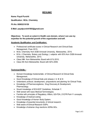 Page 1 of 3
RESUME
Name: Payal Purohit
Qualification: M.Sc. Chemistry
Ph No: 08983219159
E-Mail: payalpurohit1993@gmail.com
Objectives: To work an extent in Health care domain, where I can use my
expertise for the potential growth of the organization and self.
Academic Qualification and Certification:
 Professional certificate course in Clinical Research and Clinical Data
Management, Pune 2015.
 M.Sc. Chemistry from SGB Amravati University, Maharashtra, 2015.
 B.Sc. ( Chemistry, Botany and Zoology ) subjects with 65% from SGB Amravati
University, Maharashtra, 2013.
 Class XIIth from Maharashtra Board with 61% 2010.
 Class Xth from Maharashtra Board with 82% 2008.
Technical Skills:-
 Domain Knowledge fundamentals of Clinical Research & Clinical Data
Management.
 Good Knowledge of Clinical trials and phases I, II, III & IV.
 Understand protocol, development, preparations and planning for Clinical Trials.
 Knowledge of Pharmacovigilance, Drug Discovery & Development,
Pharmacology.
 Sound knowledge of ICH-GCP Guidelines, Schedule Y.
 Well versed with basic Medical Terminologies.
 Familiar with principles of Regulatory Affairs, US-FDA, 21CFR Part-11 concepts.
 Knowledge of medical coding.
 Good Knowledge of Human Body System.
 Knowledge of essential documents of clinical research.
 Well aware of Clinical Research SOPs.
 Knowledge of adverse drug reactions ADRs/ AEs.
 