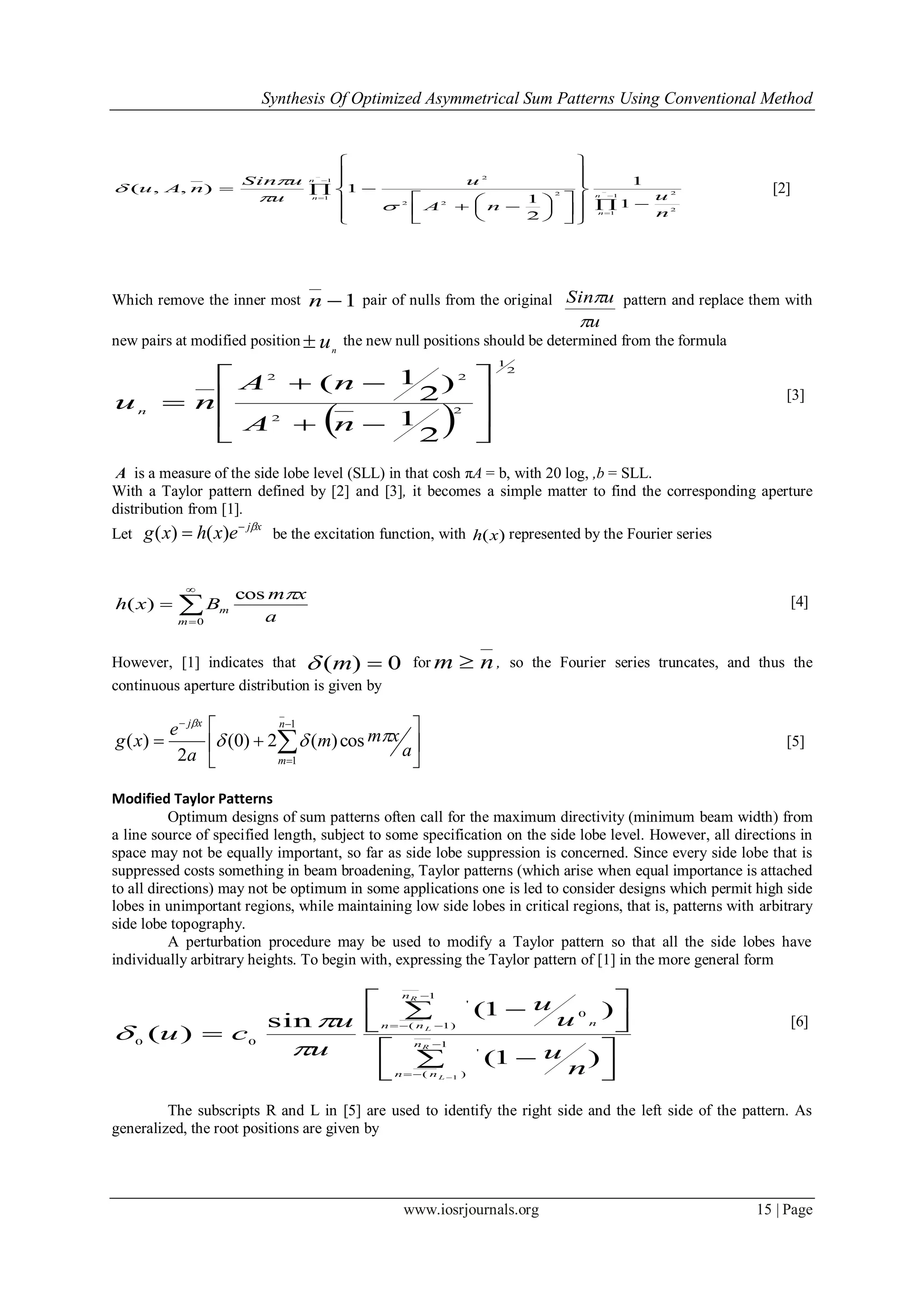 Synthesis Of Optimized Asymmetrical Sum Patterns Using Conventional Method
www.iosrjournals.org 15 | Page
[2]
Which remove the inner most 1n pair of nulls from the original
u
uSin

 pattern and replace them with
new pairs at modified position n
u the new null positions should be determined from the formula
 
2
1
2
2
22
2
1
)
2
1(











nA
nA
nun
[3]
A is a measure of the side lobe level (SLL) in that cosh πA = b, with 20 log, ,b = SLL.
With a Taylor pattern defined by [2] and [3], it becomes a simple matter to find the corresponding aperture
distribution from [1].
Let
xj
exhxg 
 )()( be the excitation function, with )(xh represented by the Fourier series




0
cos
)(
m
m
a
xm
Bxh
 [4]
However, [1] indicates that 0)( m for nm  , so the Fourier series truncates, and thus the
continuous aperture distribution is given by






 


 1
1
cos)(2)0(
2
)(
n
m
xj
a
xmm
a
e
xg 

[5]
Modified Taylor Patterns
Optimum designs of sum patterns often call for the maximum directivity (minimum beam width) from
a line source of specified length, subject to some specification on the side lobe level. However, all directions in
space may not be equally important, so far as side lobe suppression is concerned. Since every side lobe that is
suppressed costs something in beam broadening, Taylor patterns (which arise when equal importance is attached
to all directions) may not be optimum in some applications one is led to consider designs which permit high side
lobes in unimportant regions, while maintaining low side lobes in critical regions, that is, patterns with arbitrary
side lobe topography.
A perturbation procedure may be used to modify a Taylor pattern so that all the side lobes have
individually arbitrary heights. To begin with, expressing the Taylor pattern of [1] in the more general form



 



 








1
)(
'
1
)1(
0
'
00
1
)1(
)1(
sin
)( R
L
R
L
n
nn
n
nn n
n
u
u
u
u
u
cu



[6]
The subscripts R and L in [5] are used to identify the right side and the left side of the pattern. As
generalized, the root positions are given by

 































 1
1
2
2
1
1
2
22
2
1
1
2
1
1),,( n
n
n
n
n
u
nA
u
u
uSin
nAu




 