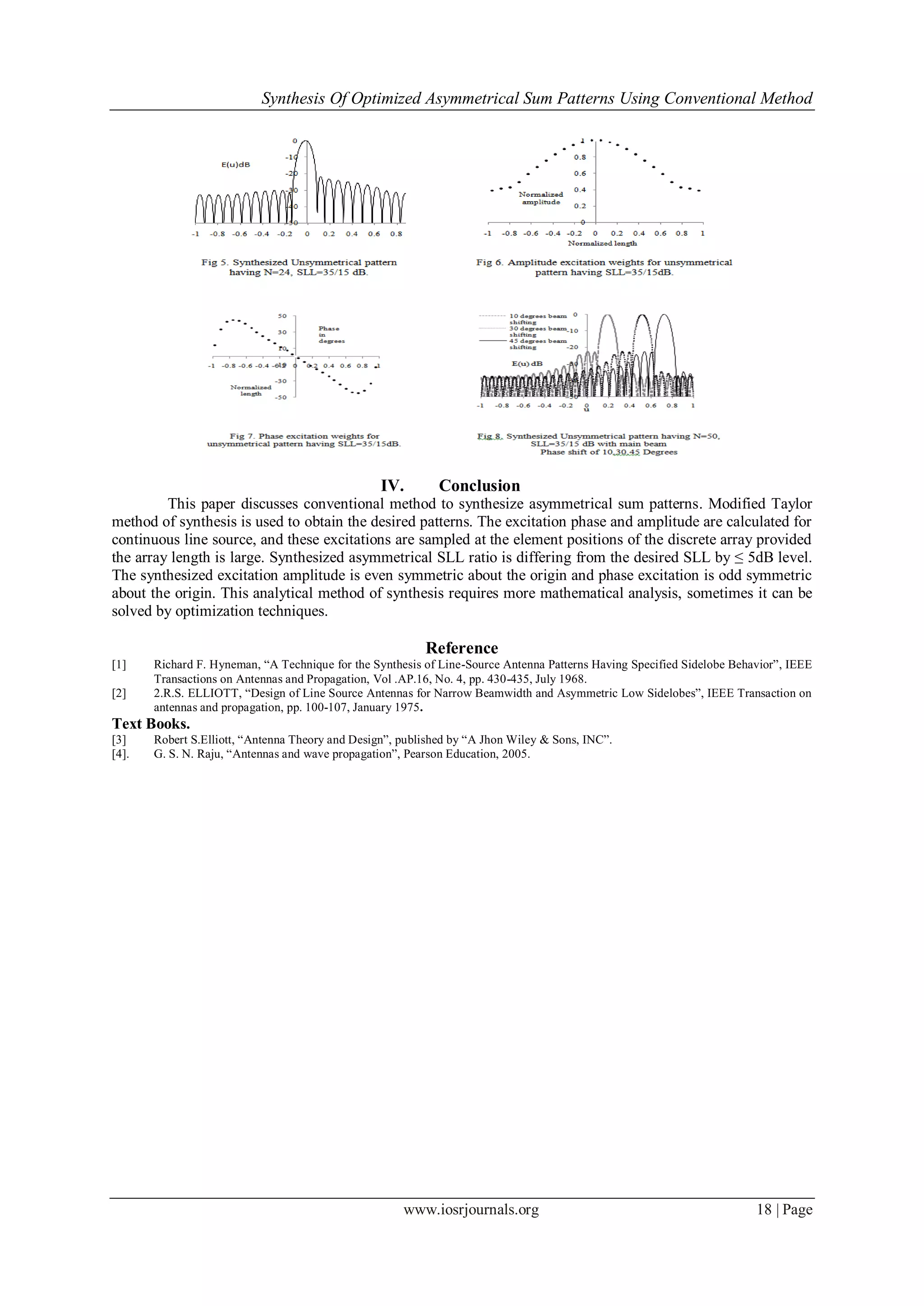 Synthesis Of Optimized Asymmetrical Sum Patterns Using Conventional Method
www.iosrjournals.org 18 | Page
IV. Conclusion
This paper discusses conventional method to synthesize asymmetrical sum patterns. Modified Taylor
method of synthesis is used to obtain the desired patterns. The excitation phase and amplitude are calculated for
continuous line source, and these excitations are sampled at the element positions of the discrete array provided
the array length is large. Synthesized asymmetrical SLL ratio is differing from the desired SLL by ≤ 5dB level.
The synthesized excitation amplitude is even symmetric about the origin and phase excitation is odd symmetric
about the origin. This analytical method of synthesis requires more mathematical analysis, sometimes it can be
solved by optimization techniques.
Reference
[1] Richard F. Hyneman, “A Technique for the Synthesis of Line-Source Antenna Patterns Having Specified Sidelobe Behavior”, IEEE
Transactions on Antennas and Propagation, Vol .AP.16, No. 4, pp. 430-435, July 1968.
[2] 2.R.S. ELLIOTT, “Design of Line Source Antennas for Narrow Beamwidth and Asymmetric Low Sidelobes”, IEEE Transaction on
antennas and propagation, pp. 100-107, January 1975.
Text Books.
[3] Robert S.Elliott, “Antenna Theory and Design”, published by “A Jhon Wiley & Sons, INC”.
[4]. G. S. N. Raju, “Antennas and wave propagation”, Pearson Education, 2005.
 