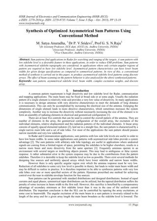 IOSR Journal of Electronics and Communication Engineering (IOSR-JECE)
e-ISSN: 2278-2834,p- ISSN: 2278-8735.Volume 7, Issue 3 (Sep. - Oct. 2013), PP 13-18
www.iosrjournals.org
www.iosrjournals.org 13 | Page
Synthesis of Optimized Asymmetrical Sum Patterns Using
Conventional Method
M. Satya Anuradha, 1
Dr P. V.Sridevi2
, Prof G. S. N.Raju3
1
(Sr Assistant Professor, ECE dept, AUCE (A), Andhra University, INDIA)
2
(Associate Professor, Andhra University, INDIA)
3
(Vice Chancellor, Andhra University, INDIA)
Abstract: Sum patterns find applications in Radar for searching and ranging of the targets. A sum pattern with
low sidelobe level is a desirable feature in these applications, in order to reduce EMI problems. Sum patterns
with Asymmetrical sidelobe topography are considered, in applications where only certain angular regions of
pattern are required to have low sidelobe level. Asymmetrical pattern characteristics can have lower beam
widths for given design specifications as compared to symmetrical patterns. In view of this, a conventional
method of synthesis is carried out in this paper, to produce asymmetrical sidelobe level patterns using discrete
arrays. The effect of beam scanning on the pattern behavior is also analyzed for the above synthesized patterns.
Keywords: sum pattern, asymmetrical sidelobe level, beam width, complex excitation weights, and discrete
array.
I. Introduction
A common pattern requirement is high directivity and low sidelobe level for Radar, communication
and mapping applications. The main beam may be fixed at broad side or at some angle. Usually the radiation
pattern of a single element is relatively wide and provides a very low value of directivity. In many applications
it is necessary to design antennas with very directive characteristics to meet the demands of long distance
communication. This can only be accomplished by increasing the electrical size of the antenna. Enlarging the
dimensions of single element leads to more directive characteristics, which sometimes increases the system
complexity. Another way to increase the directivity without necessarily increasing the size of the element is to
form an assembly of radiating elements in electrical and geometrical configuration [1].
There are at least five controls that can be used to control the overall pattern of the antenna. They are
number of elements in the array, the geometrical configuration of the overall array, the excitation of the
individual elements, relative displacement and the radiation patterns of the individual elements. A linear array
consists of equally spaced elemental radiators [2], laid out in a straight line, the sum pattern is characterized by a
single narrow main lobe and a set of side lobes. For most of the applications the sum pattern should possess
narrow mainlobe and very low sidelobes.
In Radar and Communication applications, sum patterns with low side lobe levels are useful in order to
have low beam widths. In some radar applications sum patterns with asymmetrical side lobes provide a system
advantage [2]. The sum patterns with arbitrary side lobe topology are useful in applications where undesired
signals are coming from a limited region of space, permitting the sidelobes to be higher elsewhere, results in a
narrow main beam and more directivity from the same aperture [3]. Frequently antennas operate in an
environment with several targets or interfering objects present. This may lead to ambiguous or false system
response. A rather substantial error in the system response may be due to the contributions from the pattern
sidelobes. Therefore it is desirable to keep the sidelobe level as low as possible. There exist several methods for
designing line sources and uniformly spaced arrays which have lower sidelobe and narrow beam widths.
However there is only specific angular region over which the antenna response must be very low.
Reduction of all sidelobes to some very low level is possible in theory, but leads to wider main beam width and
may be difficult to realize in practice. It is therefore important to be able to synthesize patterns with very low
side lobes over one or more specified sectors of the pattern. Hyneman prescribed one method for achieving
control over the near in sidelobe envelope function for line sources.
Sum patterns can be generated with standard distributions and designed distributions. Instead of equal
currents and equal phases, symmetrical taper distributions can be utilized, but the tapered distribution suffers the
penalty of some increase in beam width to the first null. However, this sacrifice is benefited by a compensatory
advantage of secondary minimum or first sidelobe lower than it was in the case of the uniform current
distribution. The important conclusion is that the SLL can be controlled by tapering the array excitations, at
some cost in beamwidth. The angular excitation of the main beam in a sum pattern is inversely related to the
length of the array and for a given array length the main beam broadens as the sidelobe level is lowered. The
 