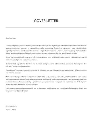 COVER LETTER
Dear Recruiter,
Your recent posting for indicated requirements that closely match my background and expertise. I have attached my
resume to provide a summary of my qualifications for your review. Throughout my career, I have maintained the
highest performance standards within a diverse range of administrative functions, including being the “face to the
public” and leading a team focused on improving company operations. Further qualifications include:
Strong background in all aspects of office management, from scheduling meetings and coordinating travel to
overseeing budget and accounting functions.
Demonstrated capacity to develop and maintain comprehensive administrative processes that improve the
efficiency of day-to-day operations.
Knowledge of computer operations including all Windows and Macintosh applications, proprietary software systems
and Internet research.
With excellent organizational and communication skills, an outstanding work ethic, and the ability to work well in
both team-oriented and self-directed environments, professional personal presentation, I am positioned to exceed
your expectations. Most importantly, I quickly learn your preferences, your goals and objectives, and I’ll do my very
best to aid in the leadership of your company.
I welcome an opportunity to meet with you to discuss my qualifications and candidacy in further detail. Thank you
for your time and consideration.
Sincerely yours,
Mariana Alves
 