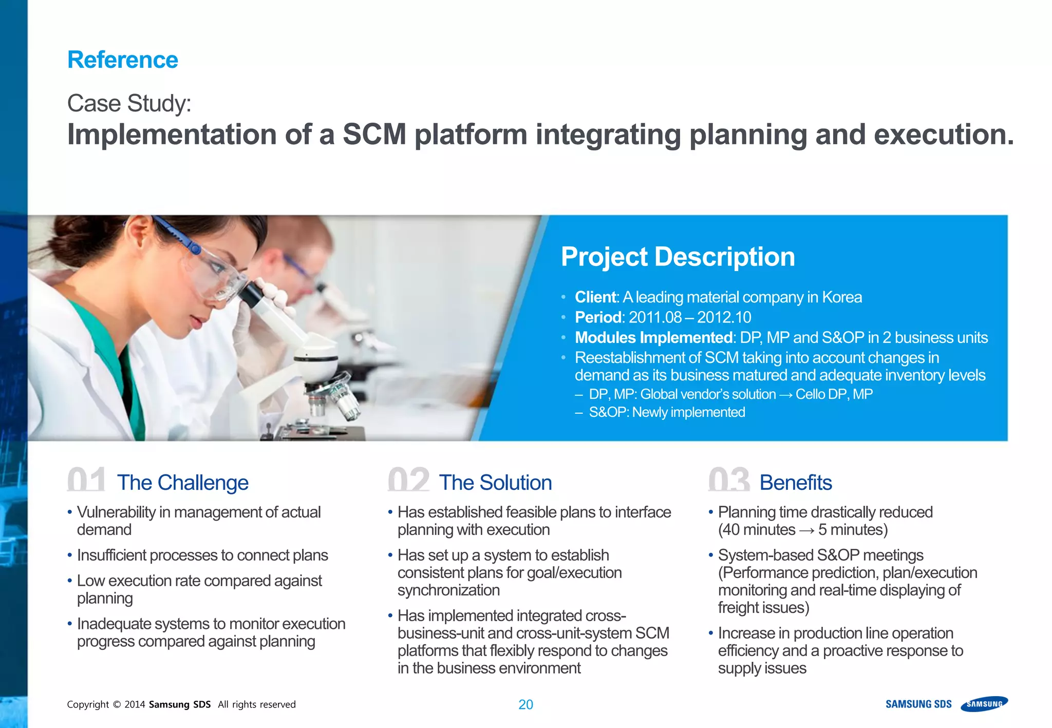 Copyright © 2014 Samsung SDS All rights reserved 20
Reference
Project Description
• Client:Aleading material company in Korea
• Period: 2011.08 – 2012.10
• Modules Implemented: DP, MP and S&OP in 2 business units
• Reestablishment of SCM taking into account changes in
demand as its business matured and adequate inventory levels
– DP, MP: Global vendor’s solution → Cello DP, MP
– S&OP:Newly implemented
01
• Vulnerability in management of actual
demand
• Insufficient processes to connect plans
• Low execution rate compared against
planning
• Inadequate systems to monitor execution
progress compared against planning
The Challenge 02
• Has established feasible plans to interface
planning with execution
• Has set up a system to establish
consistent plans for goal/execution
synchronization
• Has implemented integrated cross-
business-unit and cross-unit-system SCM
platforms that flexibly respond to changes
in the business environment
The Solution 03
• Planning time drastically reduced
(40 minutes → 5 minutes)
• System-based S&OP meetings
(Performance prediction, plan/execution
monitoring and real-time displaying of
freight issues)
• Increase in production line operation
efficiency and a proactive response to
supply issues
Benefits
Case Study:
Implementation of a SCM platform integrating planning and execution.
 