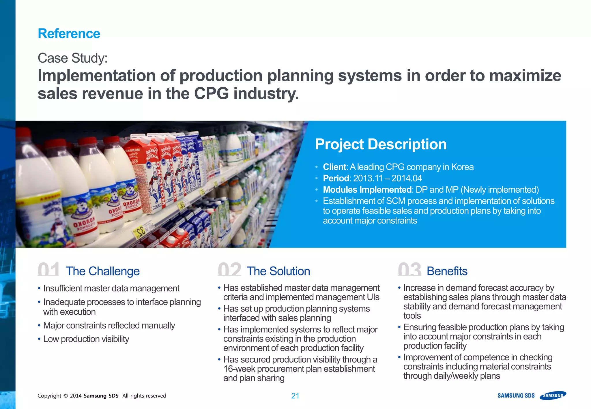 Copyright © 2014 Samsung SDS All rights reserved 21
• Insufficient master data management
• Inadequate processes to interface planning
with execution
• Major constraints reflected manually
• Low production visibility
• Has established master data management
criteria and implemented management UIs
• Has set up production planning systems
interfaced with sales planning
• Has implemented systems to reflect major
constraints existing in the production
environment of each production facility
• Has secured production visibility through a
16-week procurement plan establishment
and plan sharing
• Increase in demand forecast accuracy by
establishing sales plans through master data
stability and demand forecast management
tools
• Ensuring feasible production plans by taking
into account major constraints in each
production facility
• Improvement of competence in checking
constraints including material constraints
through daily/weekly plans
01 The Challenge 02 The Solution 03 Benefits
Case Study:
Implementation of production planning systems in order to maximize
sales revenue in the CPG industry.
Reference
Project Description
• Client:Aleading CPG company in Korea
• Period: 2013.11 – 2014.04
• Modules Implemented: DP and MP (Newly implemented)
• Establishment of SCM process and implementation of solutions
to operate feasible sales and production plans by taking into
account major constraints
 